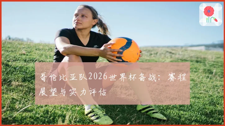 哥伦比亚队2026世界杯备战：赛程展望与实力评估