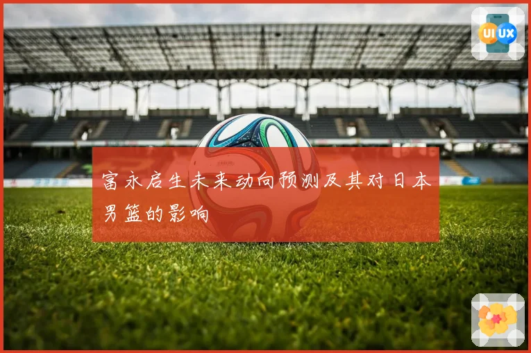 富永启生未来动向预测及其对日本男篮的影响