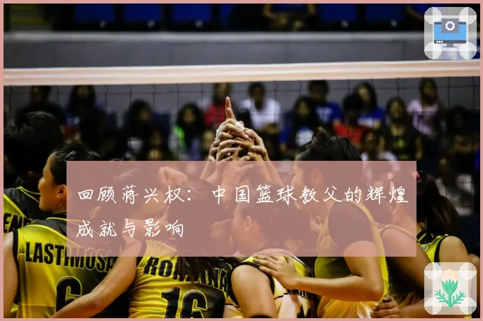 回顾蒋兴权：中国篮球教父的辉煌成就与影响