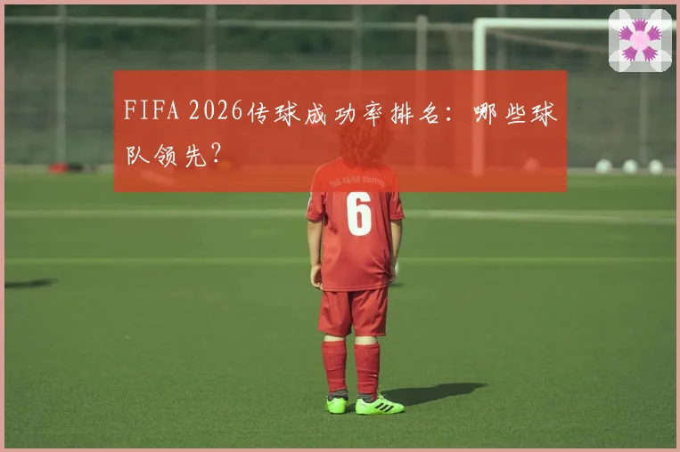 FIFA 2026传球成功率排名:哪些球队领先?