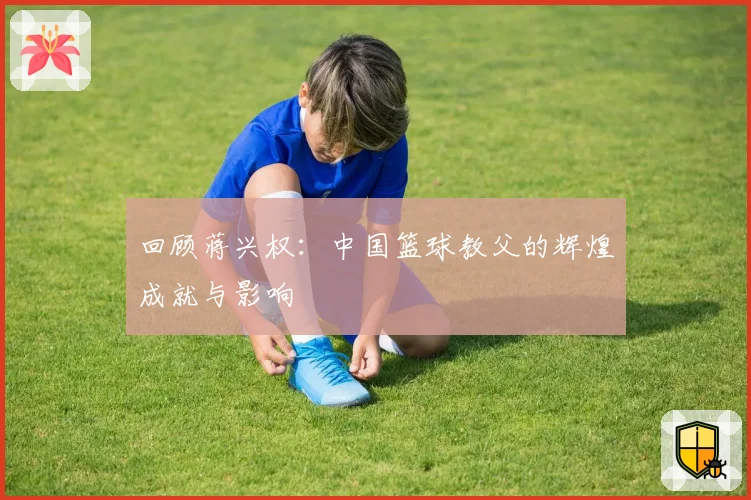 回顾蒋兴权:中国篮球教父的辉煌成就与影响