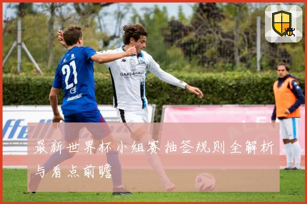 最新世界杯小组赛抽签规则全解析与看点前瞻
