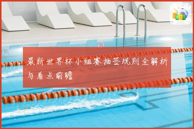 最新世界杯小组赛抽签规则全解析与看点前瞻